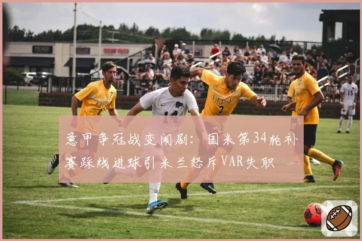 意甲争冠战变闹剧：国米第34轮补赛踩线进球引米兰怒斥VAR失职