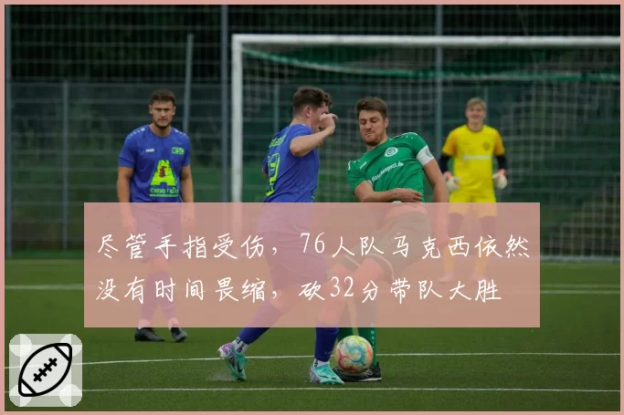 尽管手指受伤,76人队马克西依然没有时间畏缩,砍32分带队大胜