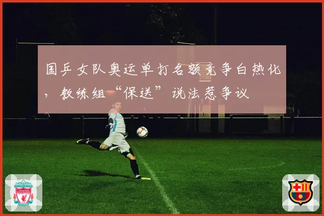 国乒女队奥运单打名额竞争白热化，教练组“保送”说法惹争议