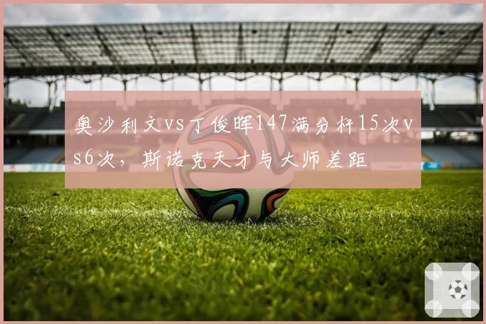 奥沙利文vs丁俊晖147满分杆15次vs6次,斯诺克天才与大师差距