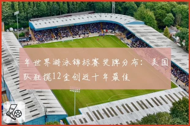 年世界游泳锦标赛奖牌分布：美国队狂揽12金创近十年最佳