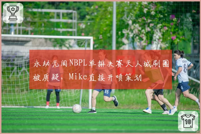 永劫无间NBPL单排决赛天人城刷圈被质疑，Mike直接开喷策划