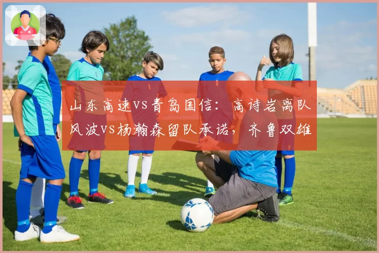 山东高速vs青岛国信:高诗岩离队风波vs杨瀚森留队承诺,齐鲁双雄走向分化?