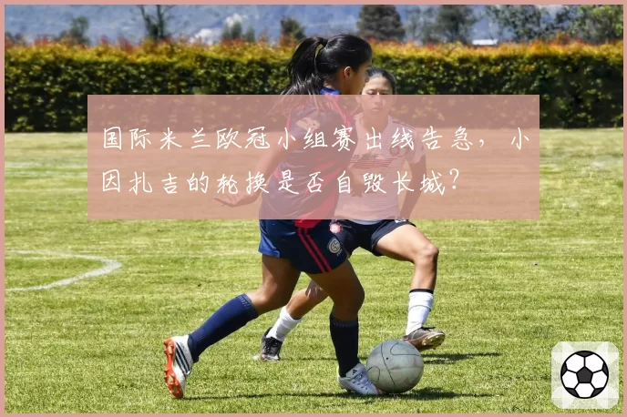 国际米兰欧冠小组赛出线告急，小因扎吉的轮换是否自毁长城？