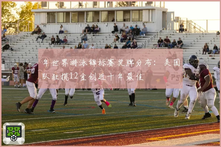 年世界游泳锦标赛奖牌分布:美国队狂揽12金创近十年最佳