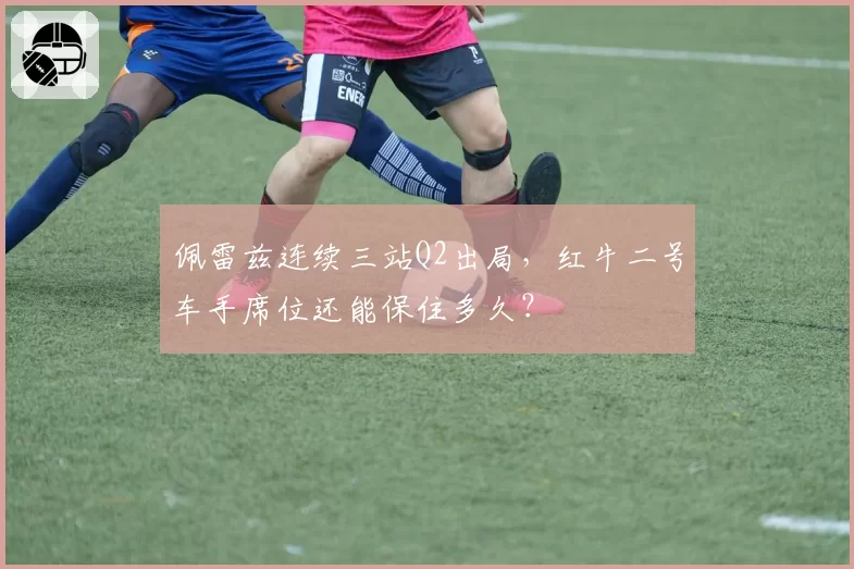 佩雷兹连续三站Q2出局,红牛二号车手席位还能保住多久?