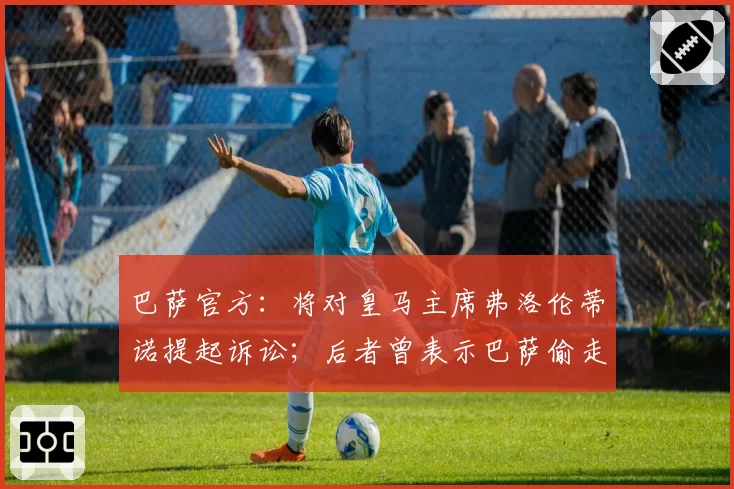 巴萨官方：将对皇马主席弗洛伦蒂诺提起诉讼；后者曾表示巴萨偷走7个冠军