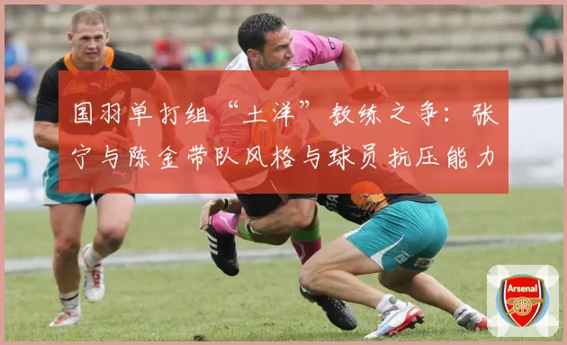 国羽单打组“土洋”教练之争：张宁与陈金带队风格与球员抗压能力差异