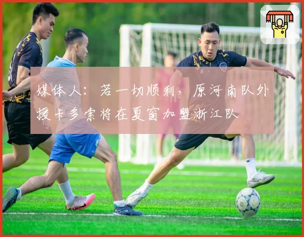 媒体人：若一切顺利，原河南队外援卡多索将在夏窗加盟浙江队