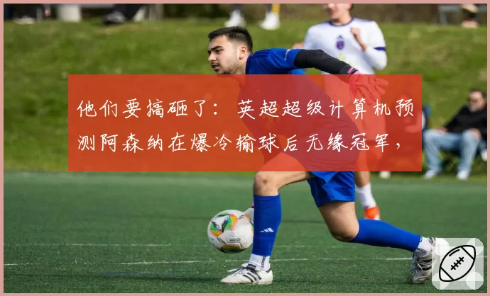 他们要搞砸了：英超超级计算机预测阿森纳在爆冷输球后无缘冠军，曼城以1分优势险胜