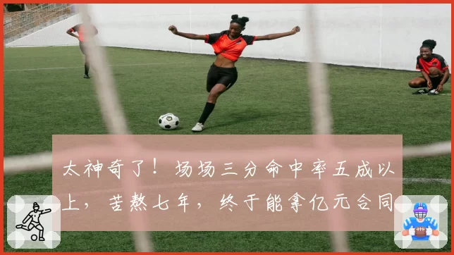 太神奇了!场场三分命中率五成以上,苦熬七年,终于能拿亿元合同