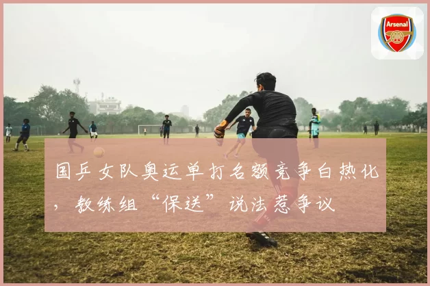 国乒女队奥运单打名额竞争白热化，教练组“保送”说法惹争议