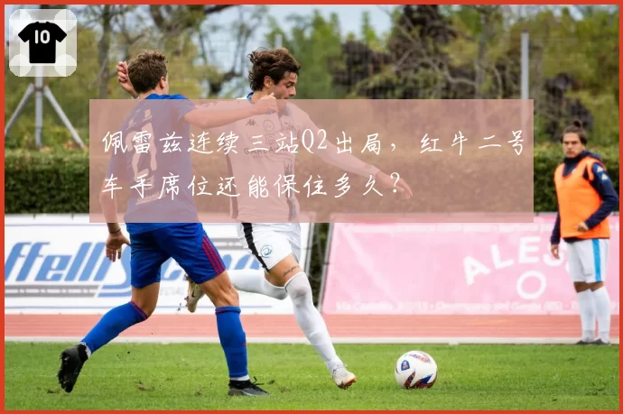 佩雷兹连续三站Q2出局,红牛二号车手席位还能保住多久?