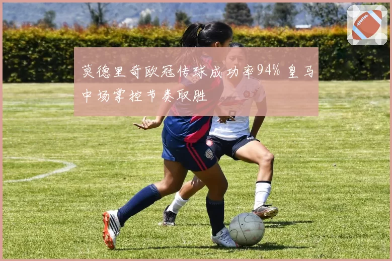 莫德里奇欧冠传球成功率94% 皇马中场掌控节奏取胜