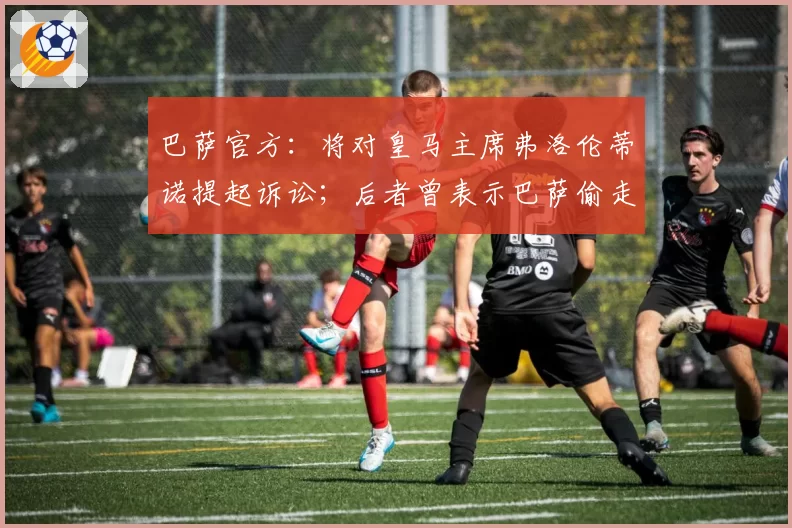 巴萨官方：将对皇马主席弗洛伦蒂诺提起诉讼；后者曾表示巴萨偷走7个冠军