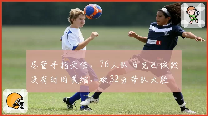 尽管手指受伤，76人队马克西依然没有时间畏缩，砍32分带队大胜