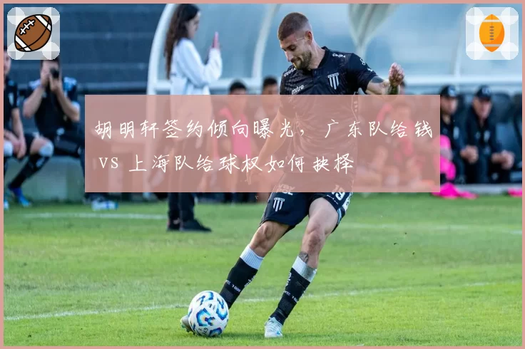 胡明轩签约倾向曝光，广东队给钱 vs 上海队给球权如何抉择