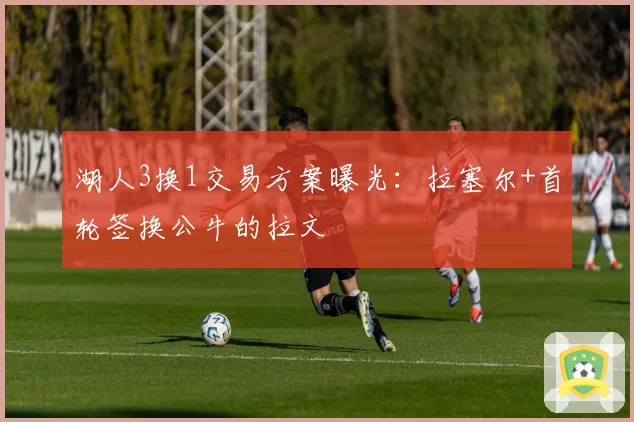 湖人3换1交易方案曝光:拉塞尔+首轮签换公牛的拉文
