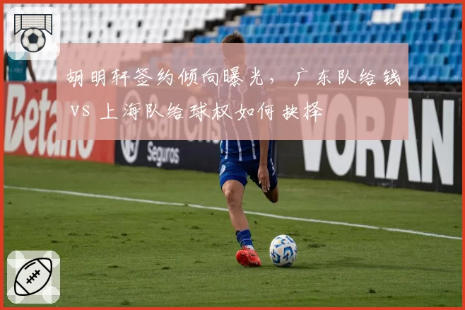 胡明轩签约倾向曝光，广东队给钱 vs 上海队给球权如何抉择