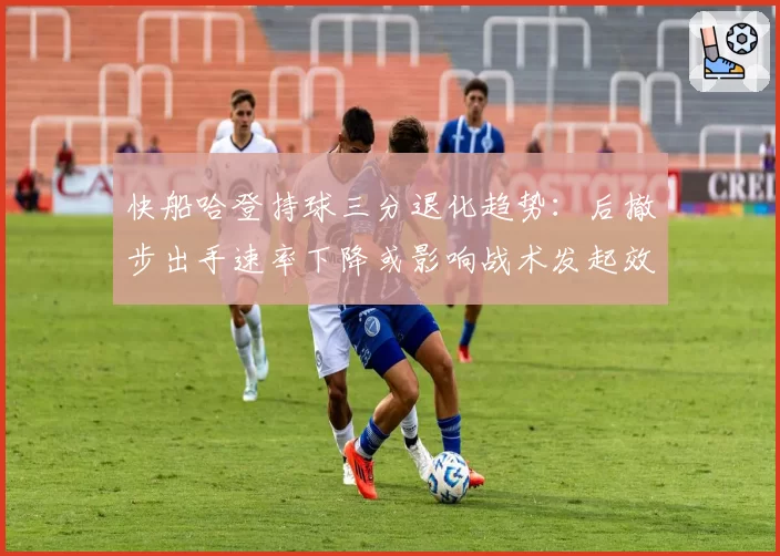 快船哈登持球三分退化趋势：后撤步出手速率下降或影响战术发起效率