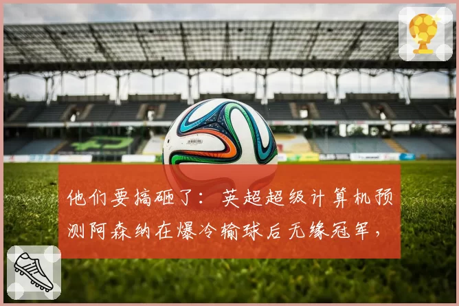 他们要搞砸了：英超超级计算机预测阿森纳在爆冷输球后无缘冠军，曼城以1分优势险胜