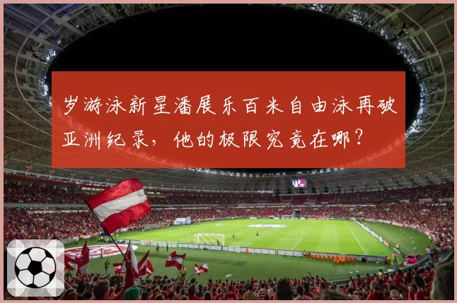 岁游泳新星潘展乐百米自由泳再破亚洲纪录,他的极限究竟在哪?