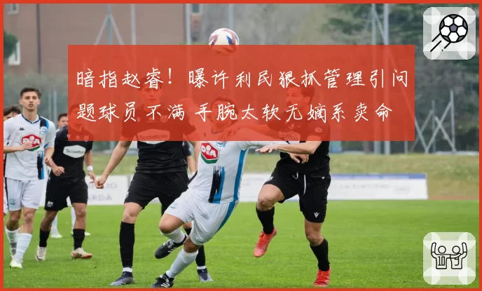暗指赵睿！曝许利民狠抓管理引问题球员不满 手腕太软无嫡系卖命