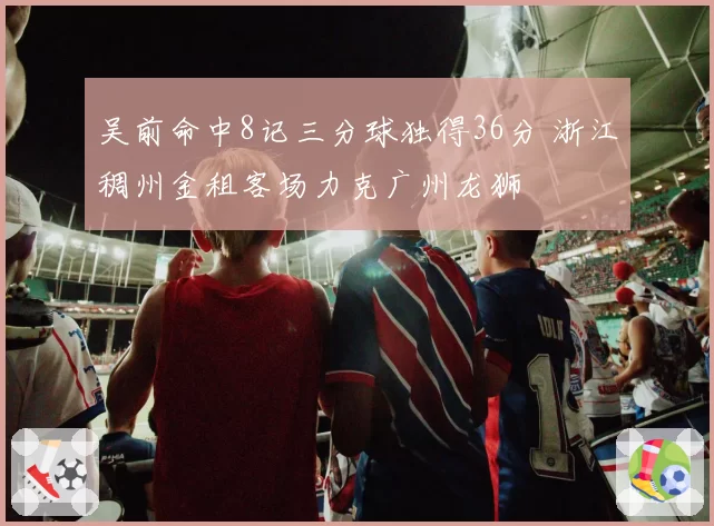 吴前命中8记三分球独得36分 浙江稠州金租客场力克广州龙狮