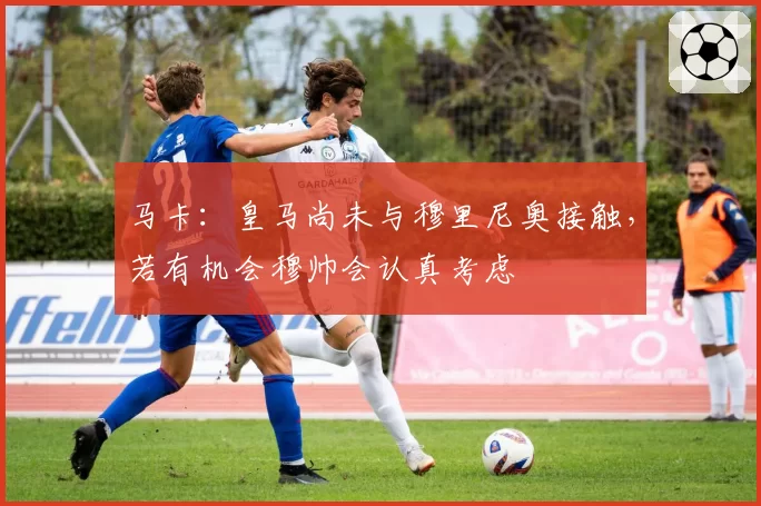 马卡：皇马尚未与穆里尼奥接触，若有机会穆帅会认真考虑