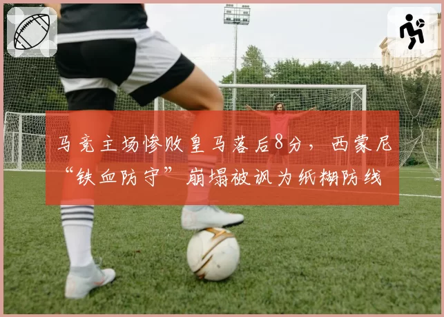 马竞主场惨败皇马落后8分，西蒙尼“铁血防守”崩塌被讽为纸糊防线