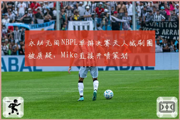 永劫无间NBPL单排决赛天人城刷圈被质疑，Mike直接开喷策划