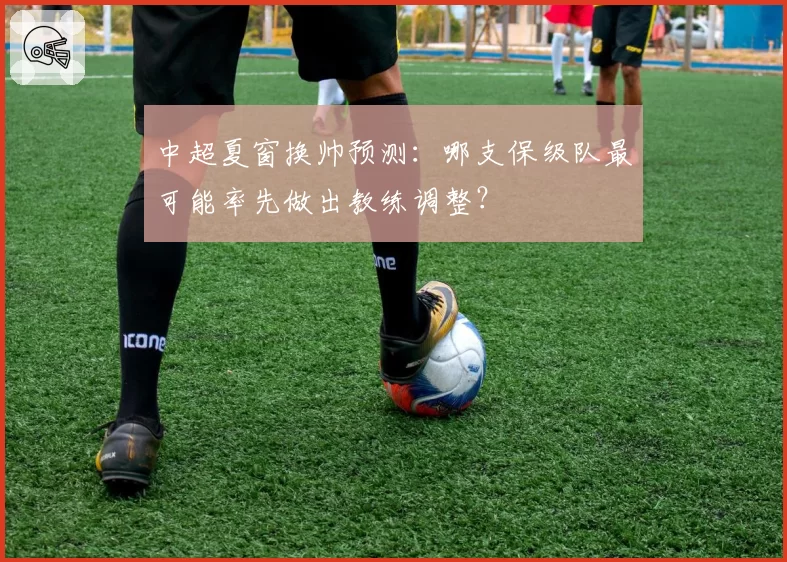 中超夏窗换帅预测：哪支保级队最可能率先做出教练调整？