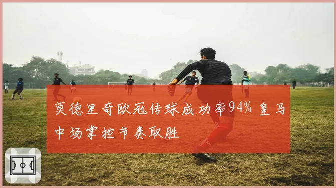 莫德里奇欧冠传球成功率94% 皇马中场掌控节奏取胜