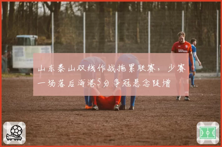 山东泰山双线作战拖累联赛,少赛一场落后海港5分争冠悬念陡增