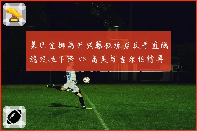 莱巴金娜离开武藤教练后反手直线稳定性下降 vs 高芙与吉尔伯特再合作后正手威力回升