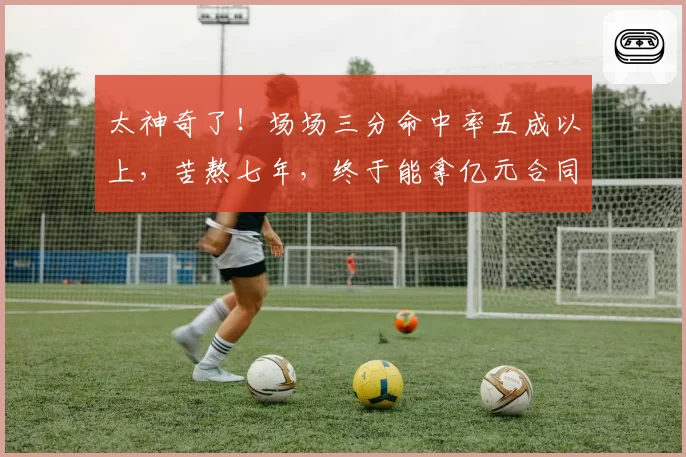 太神奇了!场场三分命中率五成以上,苦熬七年,终于能拿亿元合同