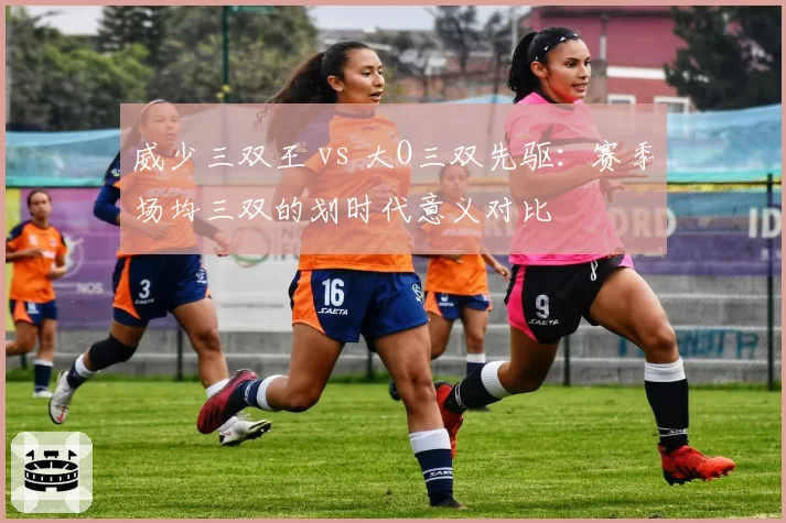 威少三双王 vs 大O三双先驱：赛季场均三双的划时代意义对比