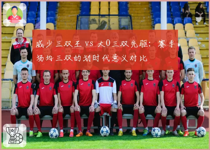 威少三双王 vs 大O三双先驱:赛季场均三双的划时代意义对比