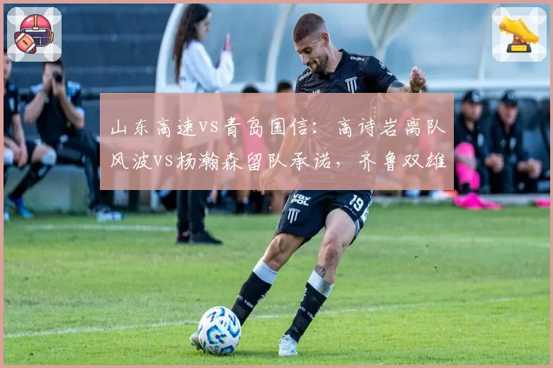 山东高速vs青岛国信:高诗岩离队风波vs杨瀚森留队承诺,齐鲁双雄走向分化?